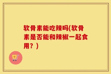 软骨素能吃辣吗(软骨素是否能和辣椒一起食用？)