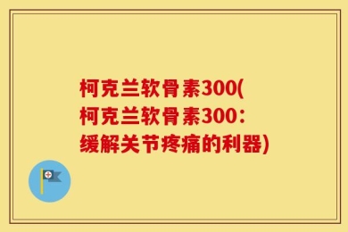 柯克兰软骨素300(柯克兰软骨素300：缓解关节疼痛的利器)