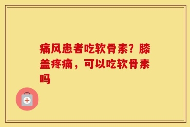 痛风患者吃软骨素？膝盖疼痛，可以吃软骨素吗