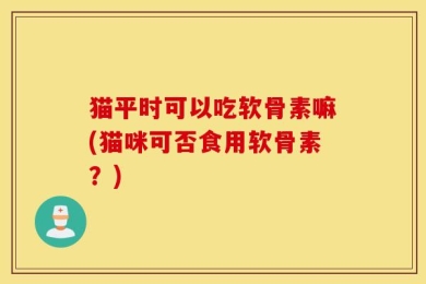 猫平时可以吃软骨素嘛(猫咪可否食用软骨素？)