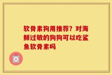 软骨素狗用推荐？对海鲜过敏的狗狗可以吃鲨鱼软骨素吗