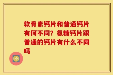 软骨素钙片和普通钙片有何不同？氨糖钙片跟普通的钙片有什么不同吗