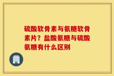 硫酸软骨素与氨糖软骨素片？盐酸氨糖与硫酸氨糖有什么区别
