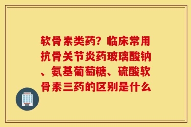 软骨素类药？临床常用抗骨关节炎药玻璃酸钠、氨基葡萄糖、硫酸软骨素三药的区别是什么