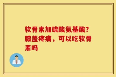 软骨素加硫酸氨基酸？膝盖疼痛，可以吃软骨素吗