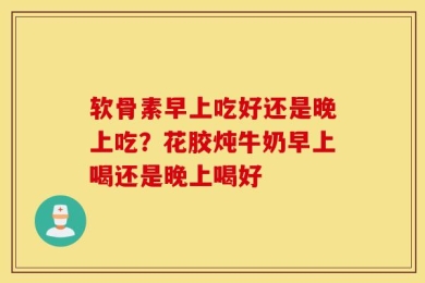 软骨素早上吃好还是晚上吃？花胶炖牛奶早上喝还是晚上喝好