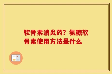 软骨素消炎药？氨糖软骨素使用方法是什么