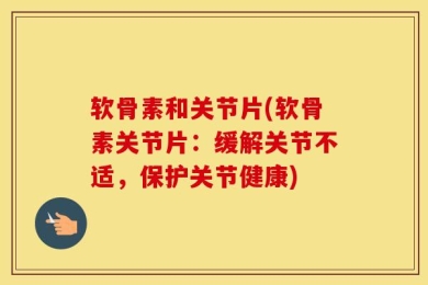 软骨素和关节片(软骨素关节片：缓解关节不适，保护关节健康)