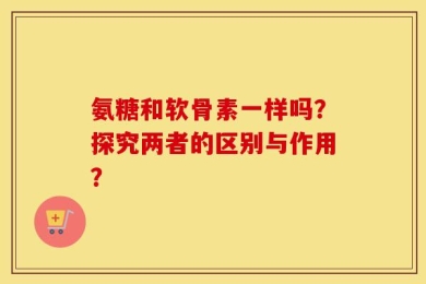 氨糖和软骨素一样吗？探究两者的区别与作用？