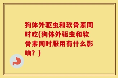 狗体外驱虫和软骨素同时吃(狗体外驱虫和软骨素同时服用有什么影响？)