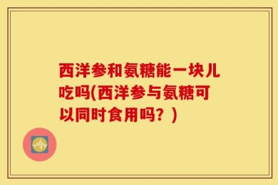 西洋参和氨糖能一块儿吃吗(西洋参与氨糖可以同时食用吗？)