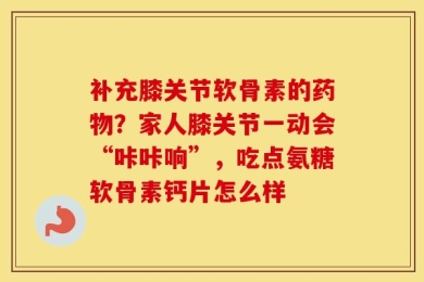 补充膝关节软骨素的药物？家人膝关节一动会“咔咔响”，吃点氨糖软骨素钙片怎么样