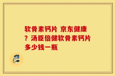 软骨素钙片 京东健康？汤臣倍健软骨素钙片多少钱一瓶