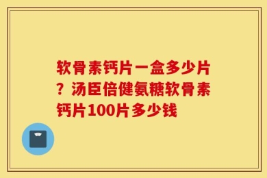 软骨素钙片一盒多少片？汤臣倍健氨糖软骨素钙片100片多少钱