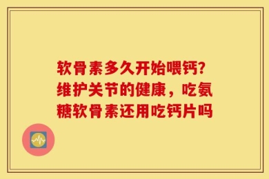 软骨素多久开始喂钙？维护关节的健康，吃氨糖软骨素还用吃钙片吗