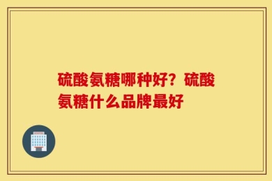 硫酸氨糖哪种好？硫酸氨糖什么品牌最好