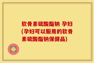 软骨素硫酸酯钠 孕妇(孕妇可以服用的软骨素硫酸酯钠保健品)