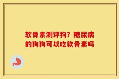 软骨素测评狗？糖尿病的狗狗可以吃软骨素吗