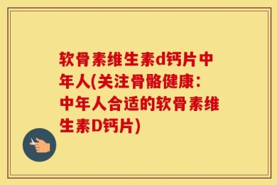 软骨素维生素d钙片中年人(关注骨骼健康：中年人合适的软骨素维生素D钙片)
