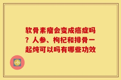 软骨素瘤会变成癌症吗？人参、枸杞和排骨一起炖可以吗有哪些功效