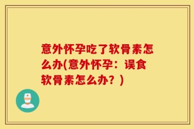 意外怀孕吃了软骨素怎么办(意外怀孕：误食软骨素怎么办？)
