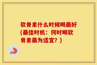 软骨素什么时候喝最好(最佳时机：何时喝软骨素最为适宜？)