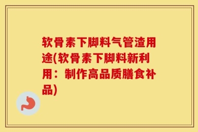 软骨素下脚料气管渣用途(软骨素下脚料新利用：制作高品质膳食补品)