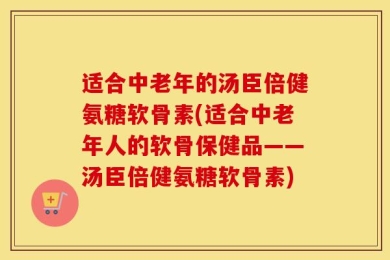 适合中老年的汤臣倍健氨糖软骨素(适合中老年人的软骨保健品——汤臣倍健氨糖软骨素)