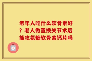 老年人吃什么软骨素好？老人做置换关节术后能吃氨糖软骨素钙片吗