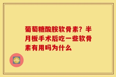 葡萄糖酸胺软骨素？半月板手术后吃一些软骨素有用吗为什么