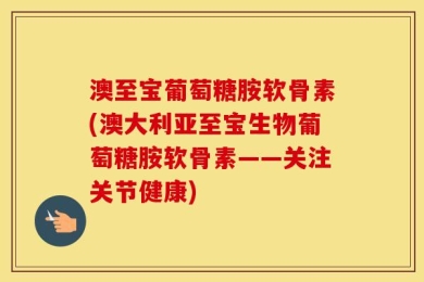 澳至宝葡萄糖胺软骨素(澳大利亚至宝生物葡萄糖胺软骨素——关注关节健康)
