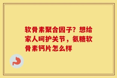 软骨素聚合因子？想给家人呵护关节，氨糖软骨素钙片怎么样