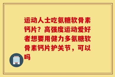 运动人士吃氨糖软骨素钙片？高强度运动爱好者想要用健力多氨糖软骨素钙片护关节，可以吗