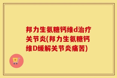 邦力生氨糖钙维d治疗关节炎(邦力生氨糖钙维D缓解关节炎痛苦)