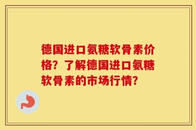 德国进口氨糖软骨素价格？了解德国进口氨糖软骨素的市场行情？