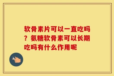 软骨素片可以一直吃吗？氨糖软骨素可以长期吃吗有什么作用呢