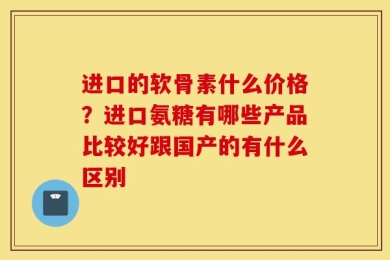 进口的软骨素什么价格？进口氨糖有哪些产品比较好跟国产的有什么区别