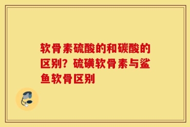 软骨素硫酸的和碳酸的区别？硫磺软骨素与鲨鱼软骨区别