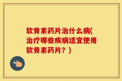 软骨素药片治什么病(治疗哪些疾病适宜使用软骨素药片？)