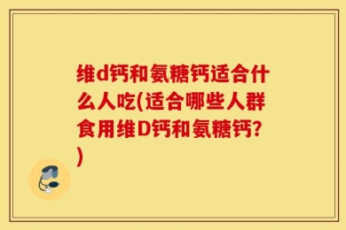 维d钙和氨糖钙适合什么人吃(适合哪些人群食用维D钙和氨糖钙？)