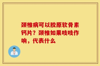 颈椎病可以胶原软骨素钙片？颈椎如果吱吱作响，代表什么