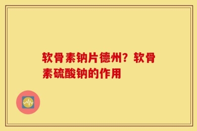 软骨素钠片德州？软骨素硫酸钠的作用
