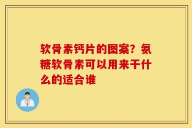 软骨素钙片的图案？氨糖软骨素可以用来干什么的适合谁