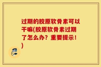 过期的胶原软骨素可以干嘛(胶原软骨素过期了怎么办？重要提示！)