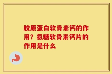 胶原蛋白软骨素钙的作用？氨糖软骨素钙片的作用是什么