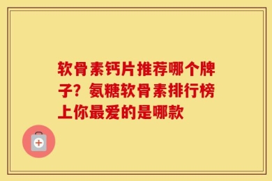 软骨素钙片推荐哪个牌子？氨糖软骨素排行榜上你最爱的是哪款