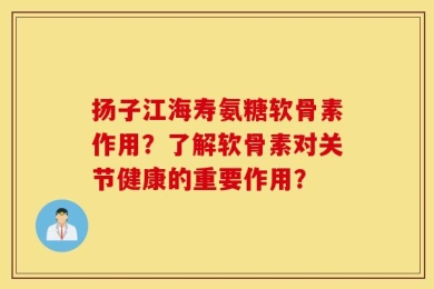 扬子江海寿氨糖软骨素作用？了解软骨素对关节健康的重要作用？