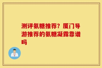 测评氨糖推荐？厦门导游推荐的氨糖凝露靠谱吗
