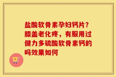 盐酸软骨素孕妇钙片？膝盖老化疼，有服用过健力多硫酸软骨素钙的吗效果如何