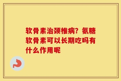 软骨素治颈椎病？氨糖软骨素可以长期吃吗有什么作用呢